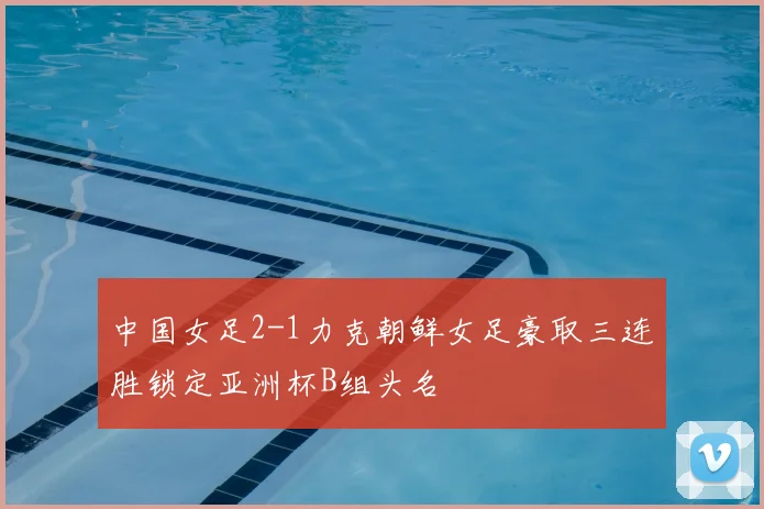 中国女足2-1力克朝鲜女足豪取三连胜锁定亚洲杯B组头名