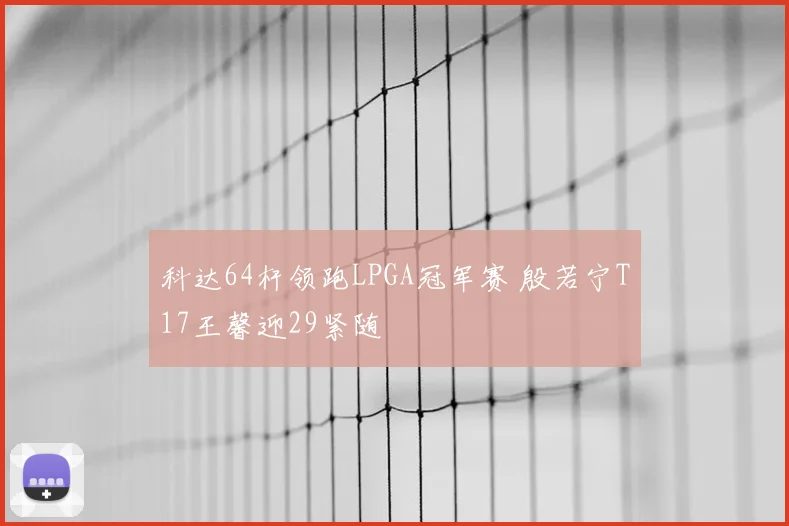 科达64杆领跑LPGA冠军赛 殷若宁T17王馨迎29紧随