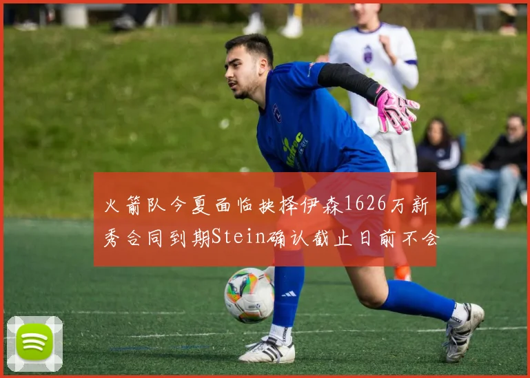 火箭队今夏面临抉择伊森1626万新秀合同到期Stein确认截止日前不会送走