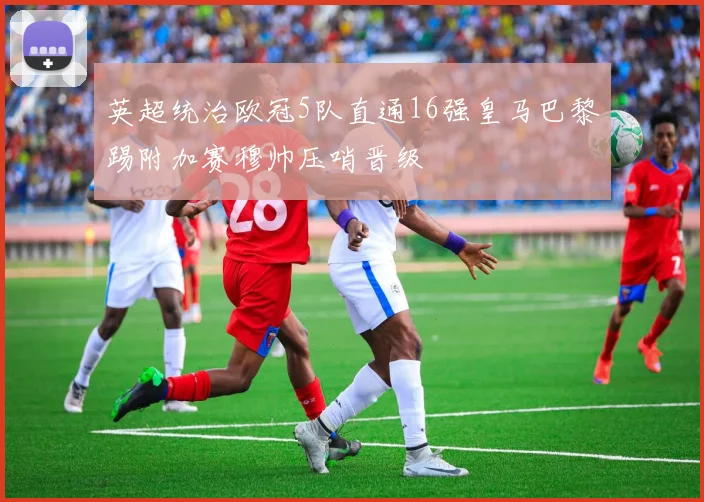 英超统治欧冠5队直通16强皇马巴黎踢附加赛穆帅压哨晋级