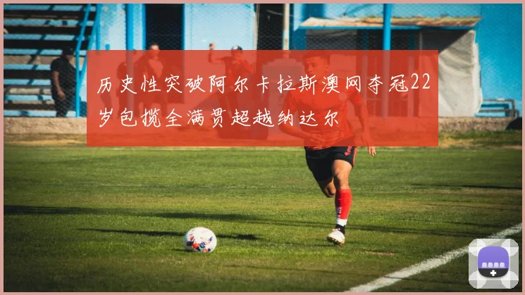 历史性突破阿尔卡拉斯澳网夺冠22岁包揽全满贯超越纳达尔