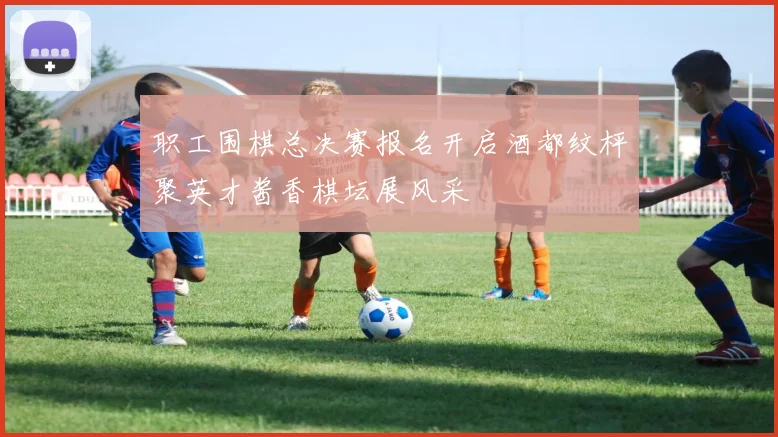 职工围棋总决赛报名开启酒都纹枰聚英才酱香棋坛展风采