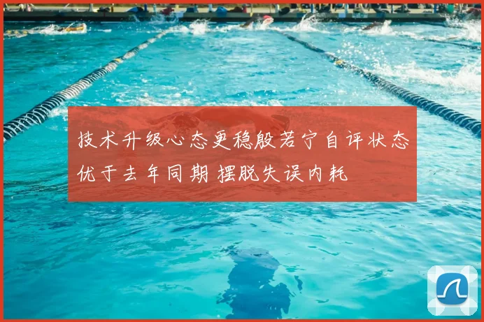 技术升级心态更稳殷若宁自评状态优于去年同期 摆脱失误内耗