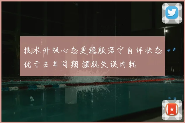 技术升级心态更稳殷若宁自评状态优于去年同期 摆脱失误内耗