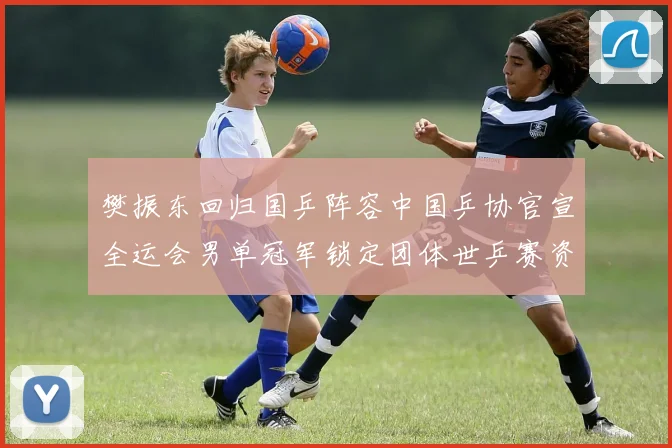 樊振东回归国乒阵容中国乒协官宣全运会男单冠军锁定团体世乒赛资格