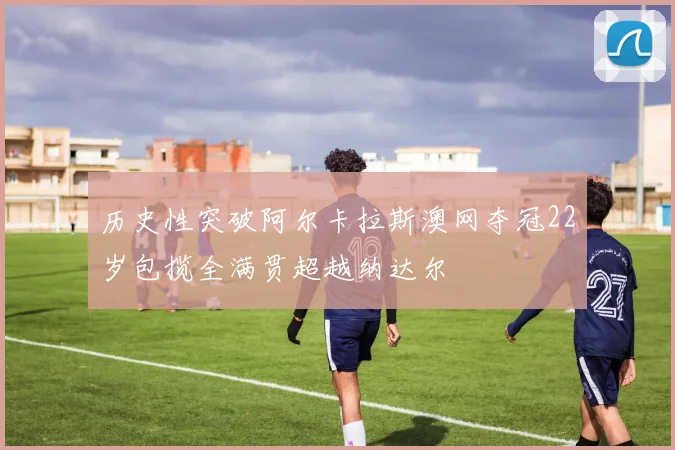 历史性突破阿尔卡拉斯澳网夺冠22岁包揽全满贯超越纳达尔