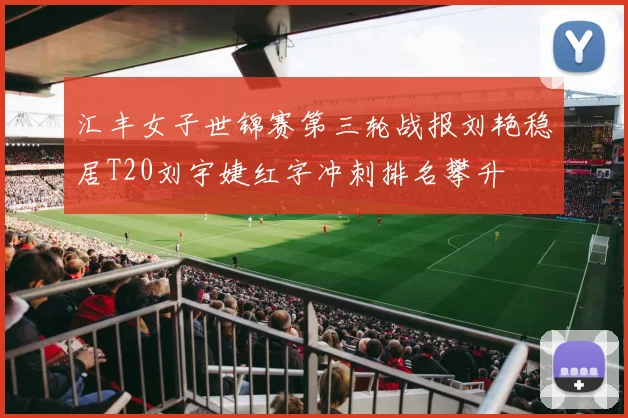 汇丰女子世锦赛第三轮战报刘艳稳居T20刘宇婕红字冲刺排名攀升