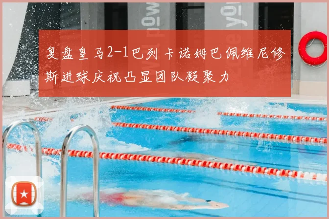 复盘皇马2-1巴列卡诺姆巴佩维尼修斯进球庆祝凸显团队凝聚力